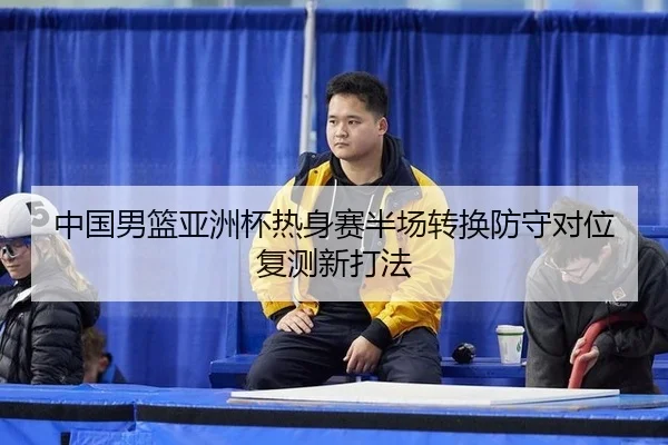 中国男篮亚洲杯热身赛半场转换防守对位复测新打法